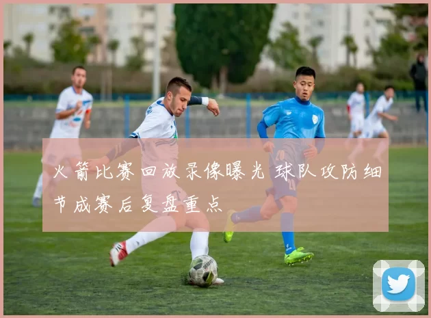 火箭比赛回放录像曝光 球队攻防细节成赛后复盘重点