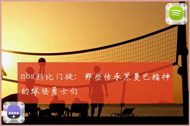 nba科比门徒:那些传承黑曼巴精神的球场勇士们