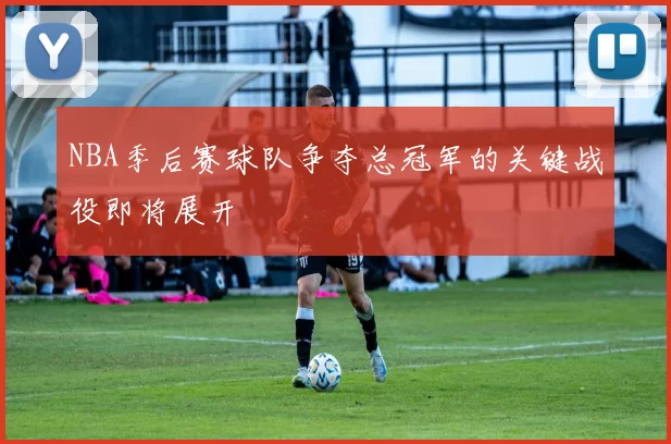 NBA季后赛球队争夺总冠军的关键战役即将展开