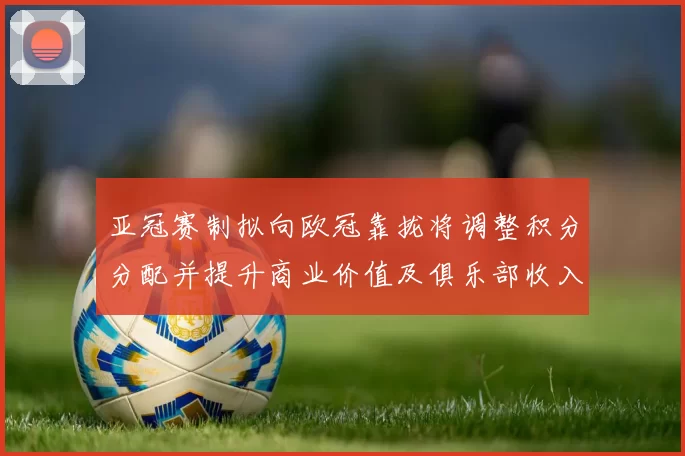 亚冠赛制拟向欧冠靠拢将调整积分分配并提升商业价值及俱乐部收入