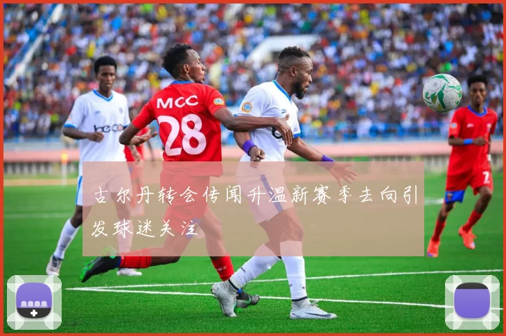 古尔丹转会传闻升温新赛季去向引发球迷关注