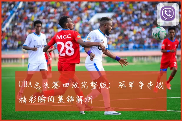 CBA总决赛回放完整版:冠军争夺战精彩瞬间集锦解析