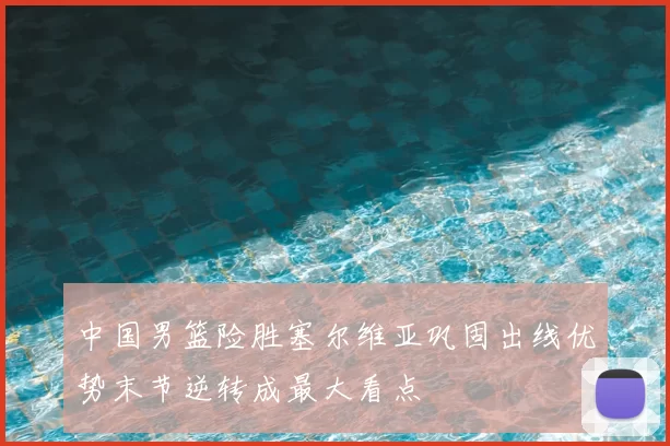 中国男篮险胜塞尔维亚巩固出线优势末节逆转成最大看点