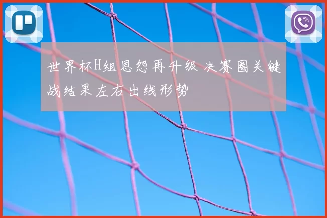 世界杯H组恩怨再升级 决赛圈关键战结果左右出线形势
