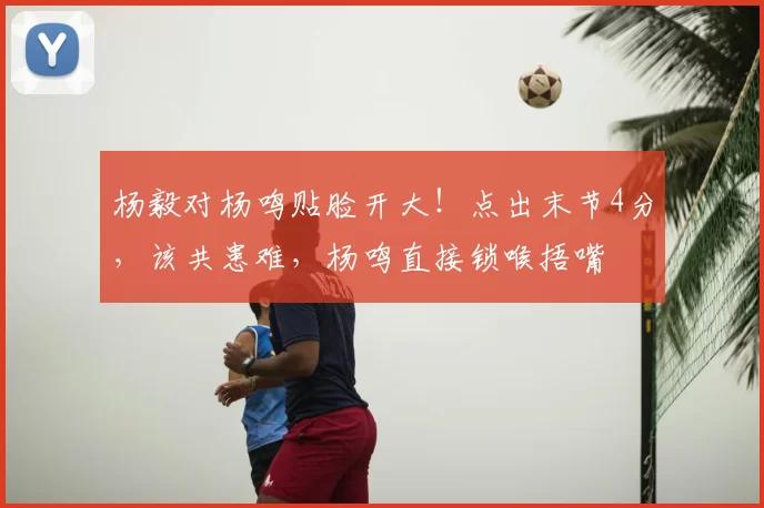 杨毅对杨鸣贴脸开大!点出末节4分,该共患难,杨鸣直接锁喉捂嘴