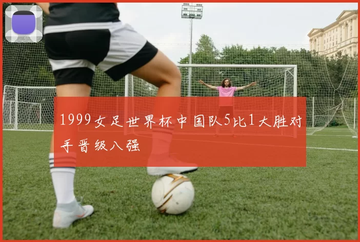 1999女足世界杯中国队5比1大胜对手晋级八强