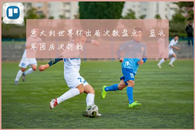 意大利世界杯出局次数盘点：蓝衣军团历次折戟